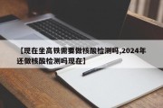 【现在坐高铁需要做核酸检测吗,2024年还做核酸检测吗现在】